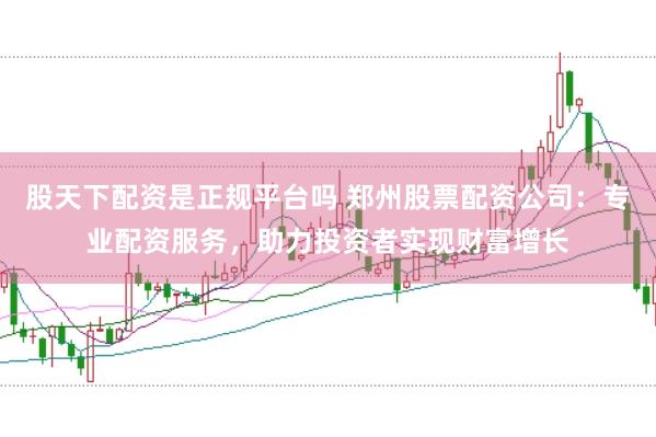 股天下配资是正规平台吗 郑州股票配资公司：专业配资服务，助力投资者实现财富增长