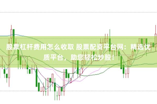 股票杠杆费用怎么收取 股票配资平台网：精选优质平台，助您轻松炒股！