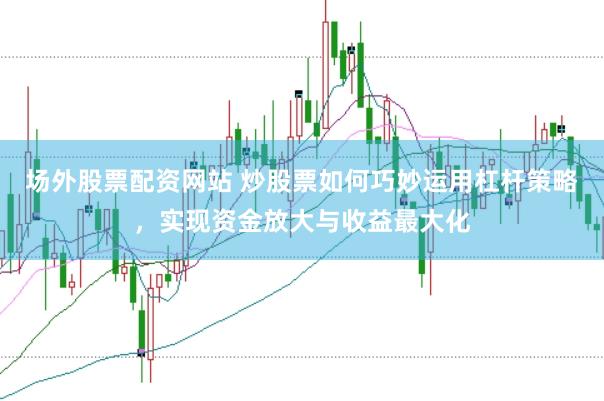 场外股票配资网站 炒股票如何巧妙运用杠杆策略，实现资金放大与收益最大化