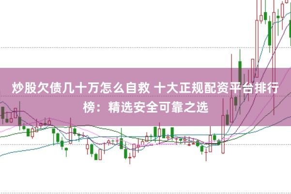 炒股欠债几十万怎么自救 十大正规配资平台排行榜：精选安全可靠之选