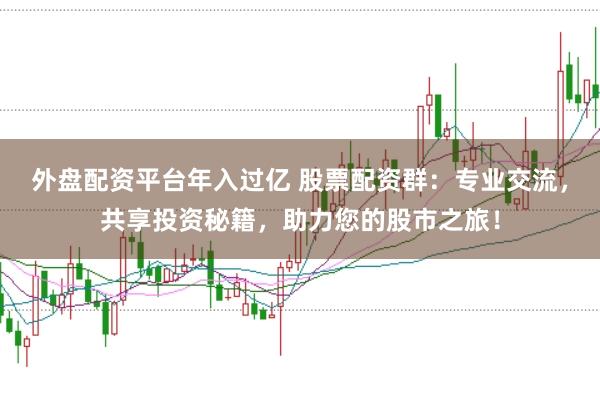 外盘配资平台年入过亿 股票配资群：专业交流，共享投资秘籍，助力您的股市之旅！