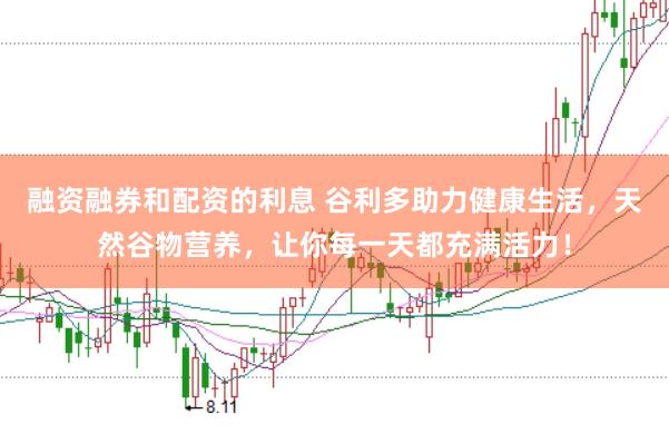 融资融券和配资的利息 谷利多助力健康生活，天然谷物营养，让你每一天都充满活力！