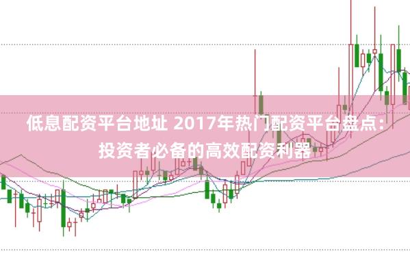 低息配资平台地址 2017年热门配资平台盘点：投资者必备的高效配资利器