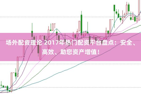场外配资理论 2017年热门配资平台盘点：安全、高效、助您资产增值！