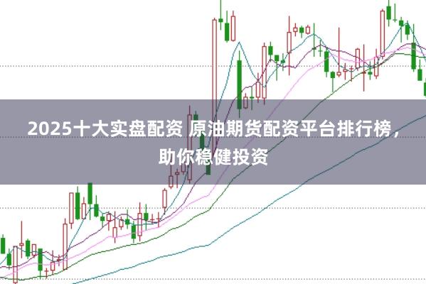 2025十大实盘配资 原油期货配资平台排行榜，助你稳健投资