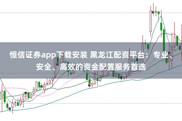 恒信证券app下载安装 黑龙江配资平台:专业、安全、高效的资金配置服务首选