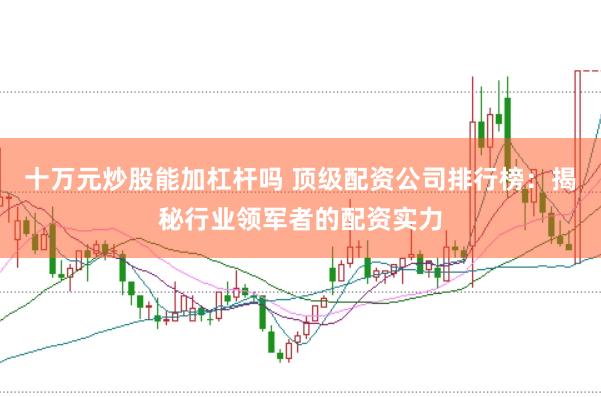十万元炒股能加杠杆吗 顶级配资公司排行榜：揭秘行业领军者的配资实力