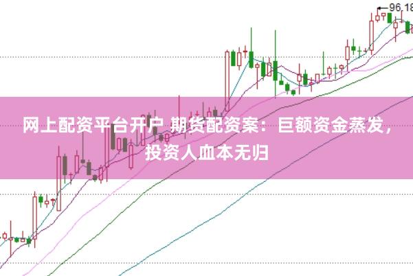 网上配资平台开户 期货配资案:巨额资金蒸发,投资人血本无归