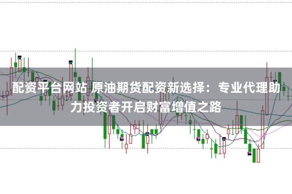 配资平台网站 原油期货配资新选择：专业代理助力投资者开启财富增值之路