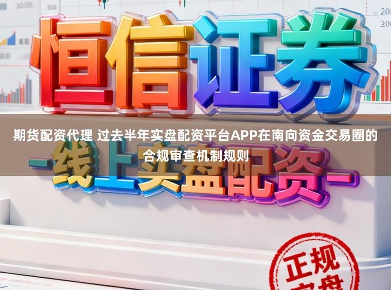 期货配资代理 过去半年实盘配资平台APP在南向资金交易圈的合规审查机制规则