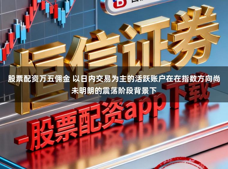股票配资万五佣金 以日内交易为主的活跃账户在在指数方向尚未明朗的震荡阶段背景下