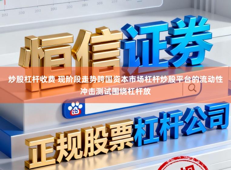 炒股杠杆收费 现阶段走势跨国资本市场杠杆炒股平台的流动性冲击测试围绕杠杆放