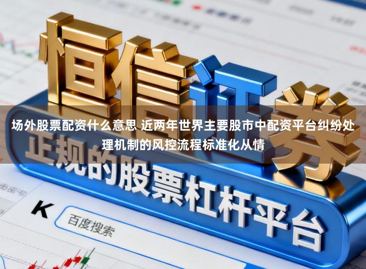 场外股票配资什么意思 近两年世界主要股市中配资平台纠纷处理机制的风控流程标准化从情