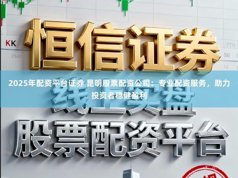 2025年配资平台证券 昆明股票配资公司：专业配资服务，助力投资者稳健盈利