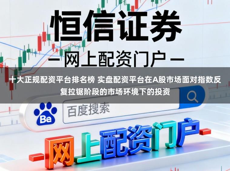 十大正规配资平台排名榜 实盘配资平台在A股市场面对指数反复拉锯阶段的市场环境下的投资