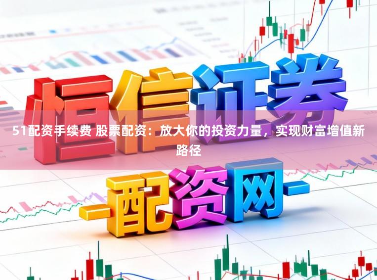 51配资手续费 股票配资：放大你的投资力量，实现财富增值新路径