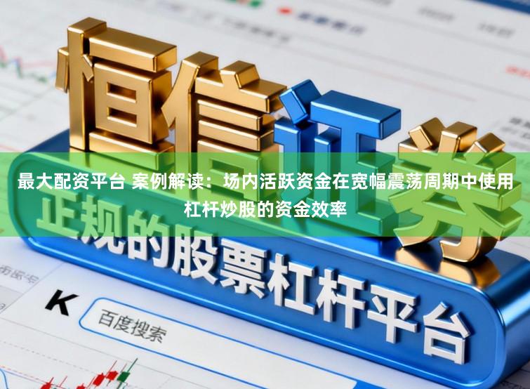 最大配资平台 案例解读：场内活跃资金在宽幅震荡周期中使用杠杆炒股的资金效率