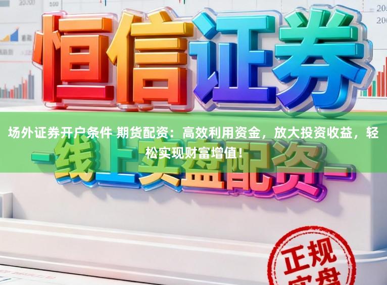场外证券开户条件 期货配资：高效利用资金，放大投资收益，轻松实现财富增值！